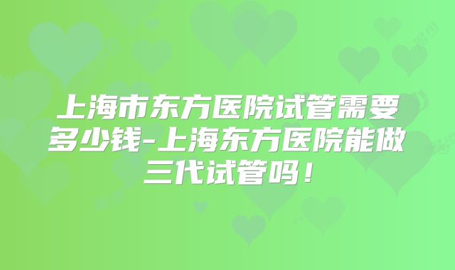 上海市东方医院试管需要多少钱-上海东方医院能做三代试管吗!