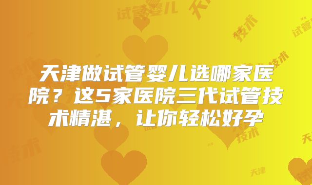 天津做试管婴儿选哪家医院?这5家医院三代试管技术精湛,让你轻松好孕