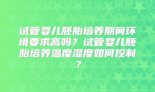 试管婴儿胚胎培养期间环境要求高吗?试管婴儿胚胎培养温度湿度如何控制?