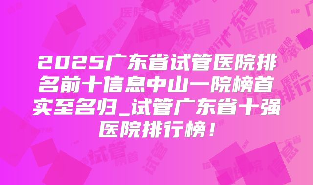 2025广东省试管医院排名前十信息中山一院榜首实至名归_试管广东省十强医院排行榜!