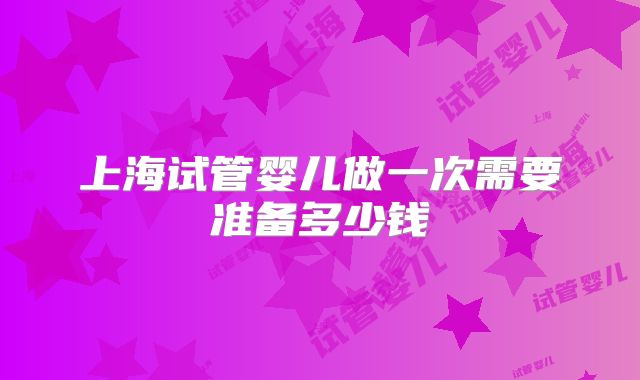 上海试管婴儿做一次需要准备多少钱