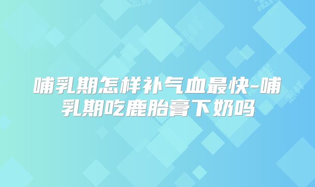 哺乳期怎样补气血最快-哺乳期吃鹿胎膏下奶吗