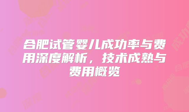 合肥试管婴儿成功率与费用深度解析，技术成熟与费用概览