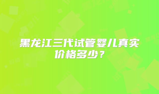 黑龙江三代试管婴儿真实价格多少？