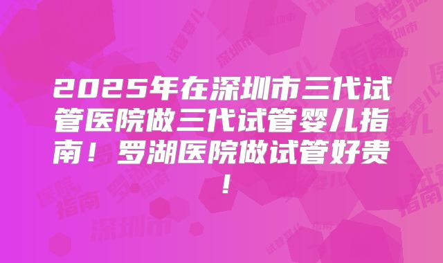2025年在深圳市三代试管医院做三代试管婴儿指南！罗湖医院做试管好贵！