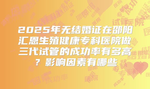 2025年无结婚证在邵阳汇恩生殖健康专科医院做三代试管的成功率有多高？影响因素有哪些