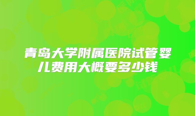 青岛大学附属医院试管婴儿费用大概要多少钱