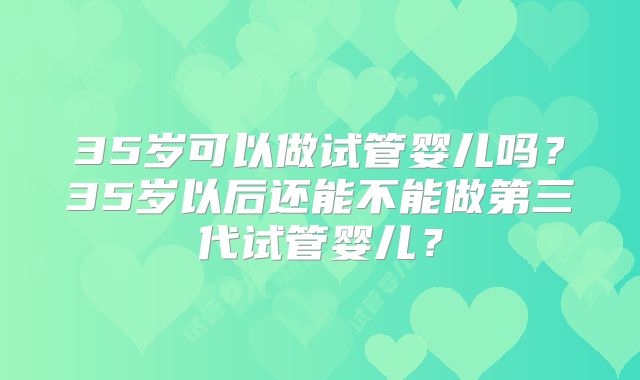 35岁可以做试管婴儿吗?35岁以后还能不能做第三代试管婴儿?
