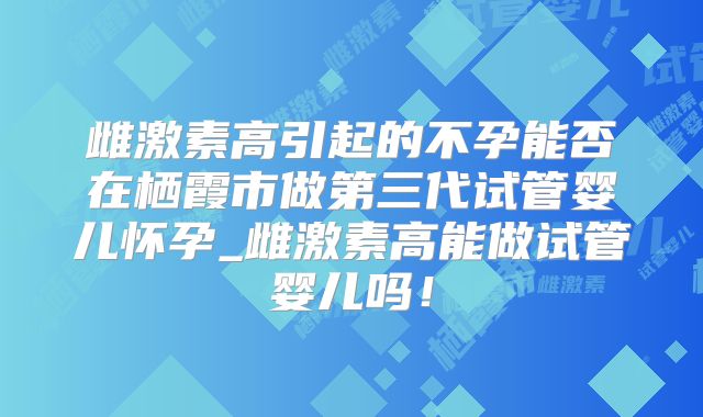 雌激素高引起的不孕能否在栖霞市做第三代试管婴儿怀孕_雌激素高能做试管婴儿吗！
