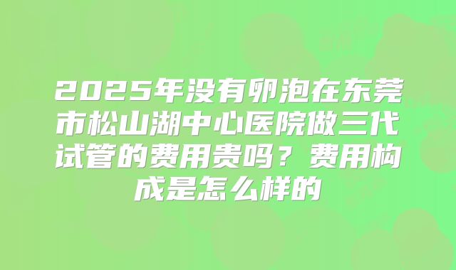 2025年没有卵泡在东莞市松山湖中心医院做三代试管的费用贵吗?费用构成是怎么样的
