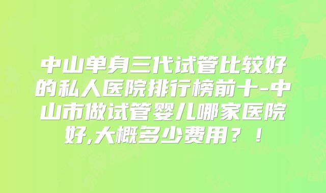 中山单身三代试管比较好的私人医院排行榜前十-中山市做试管婴儿哪家医院好,大概多少费用？！