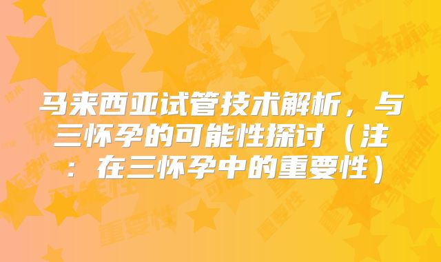 马来西亚试管技术解析，与三怀孕的可能性探讨（注：在三怀孕中的重要性）