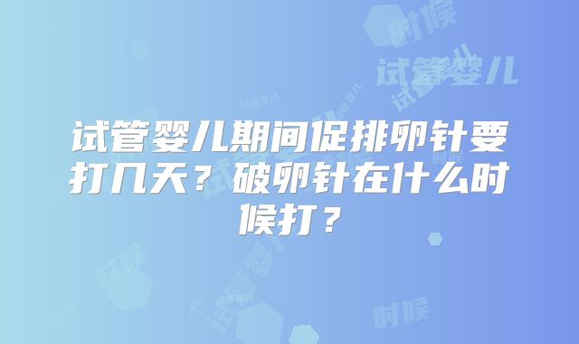 试管婴儿期间促排卵针要打几天？破卵针在什么时候打？