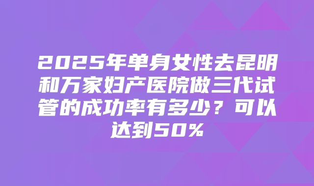 2025年单身女性去昆明和万家妇产医院做三代试管的成功率有多少?可以达到50%
