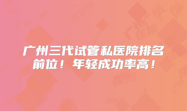 广州三代试管私医院排名前位！年轻成功率高！