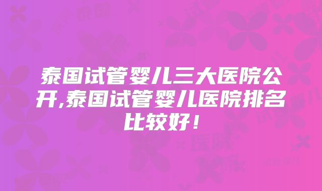 泰国试管婴儿三大医院公开,泰国试管婴儿医院排名比较好!