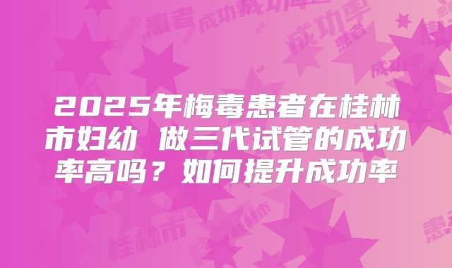 2025年梅毒患者在桂林市妇幼 做三代试管的成功率高吗?如何提升成功率