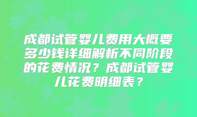 成都试管婴儿费用大概要多少钱详细解析不同阶段的花费情况？成都试管婴儿花费明细表？