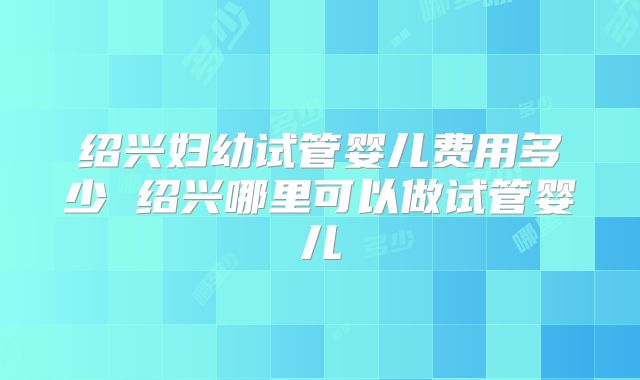 绍兴妇幼试管婴儿费用多少 绍兴哪里可以做试管婴儿