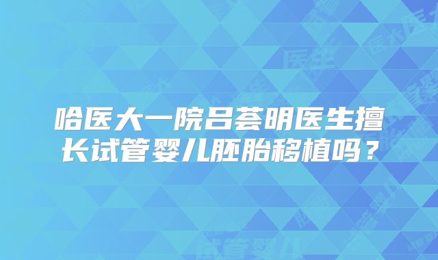 哈医大一院吕荟明医生擅长试管婴儿胚胎移植吗？