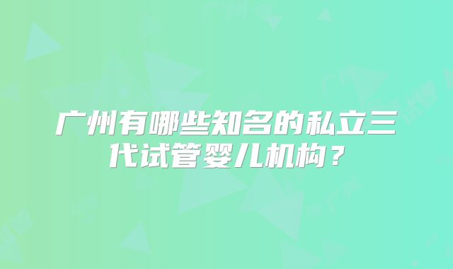 广州有哪些知名的私立三代试管婴儿机构?