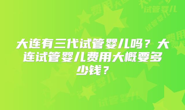大连有三代试管婴儿吗？大连试管婴儿费用大概要多少钱？
