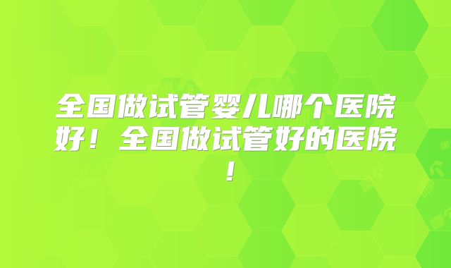 全国做试管婴儿哪个医院好！全国做试管好的医院！