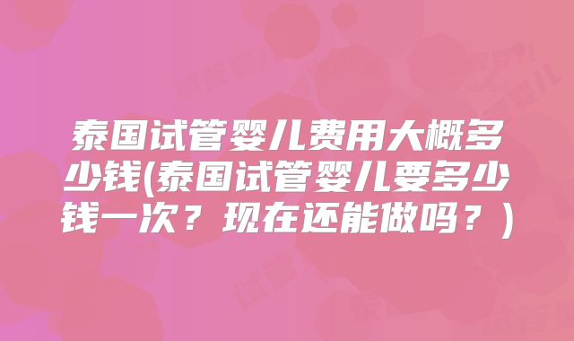 泰国试管婴儿费用大概多少钱(泰国试管婴儿要多少钱一次?现在还能做吗?)