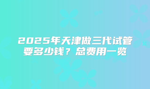2025年天津做三代试管要多少钱?总费用一览