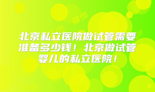 北京私立医院做试管需要准备多少钱！北京做试管婴儿的私立医院！