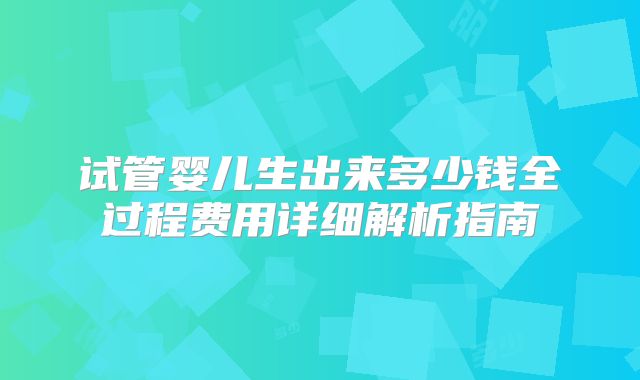 试管婴儿生出来多少钱全过程费用详细解析指南