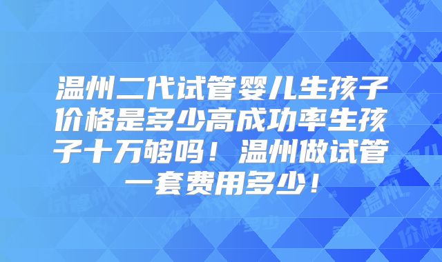 温州二代试管婴儿生孩子价格是多少高成功率生孩子十万够吗！温州做试管一套费用多少！