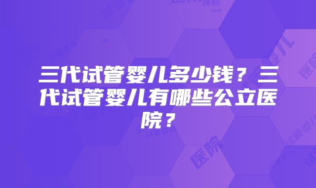 三代试管婴儿多少钱？三代试管婴儿有哪些公立医院？