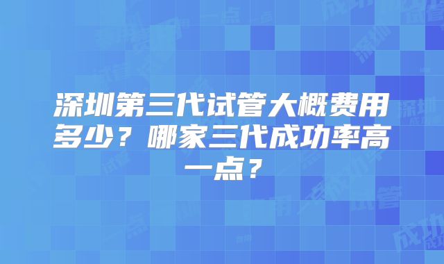 深圳第三代试管大概费用多少?哪家三代成功率高一点?