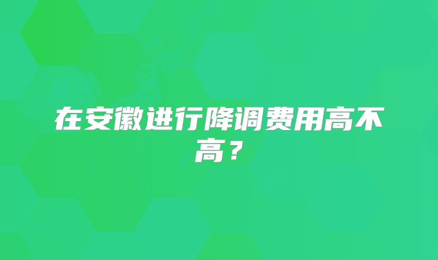 在安徽进行降调费用高不高？