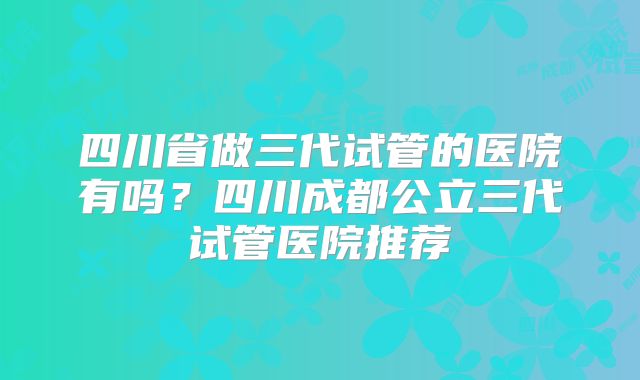 四川省做三代试管的医院有吗？四川成都公立三代试管医院推荐