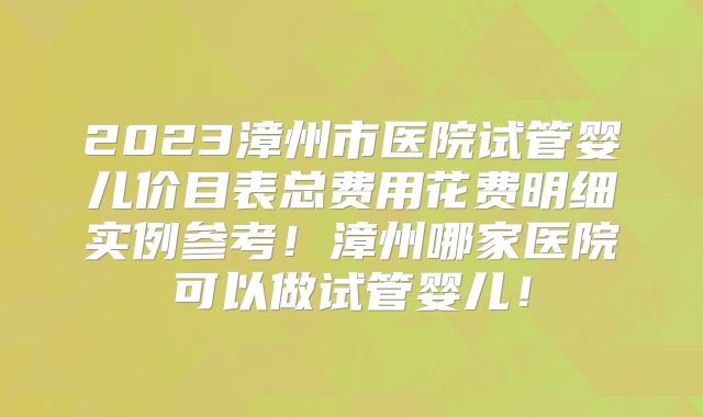 2023漳州市医院试管婴儿价目表总费用花费明细实例参考!漳州哪家医院可以做试管婴儿!