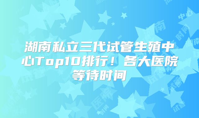 湖南私立三代试管生殖中心Top10排行!各大医院等待时间