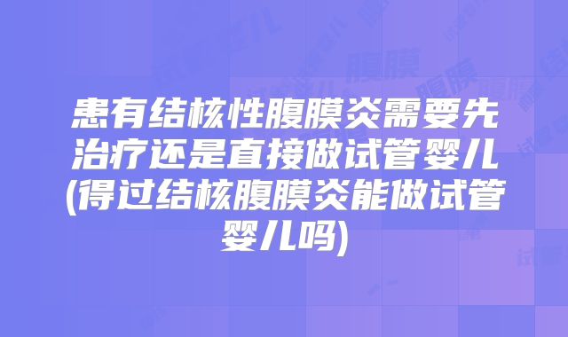 患有结核性腹膜炎需要先治疗还是直接做试管婴儿(得过结核腹膜炎能做试管婴儿吗)