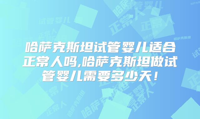哈萨克斯坦试管婴儿适合正常人吗,哈萨克斯坦做试管婴儿需要多少天！