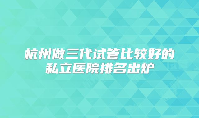 杭州做三代试管比较好的私立医院排名出炉