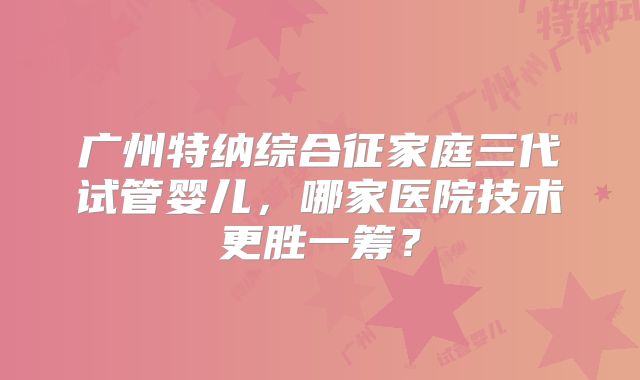 广州特纳综合征家庭三代试管婴儿，哪家医院技术更胜一筹？