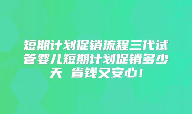 短期计划促销流程三代试管婴儿短期计划促销多少天 省钱又安心！