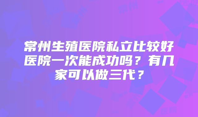 常州生殖医院私立比较好医院一次能成功吗？有几家可以做三代？