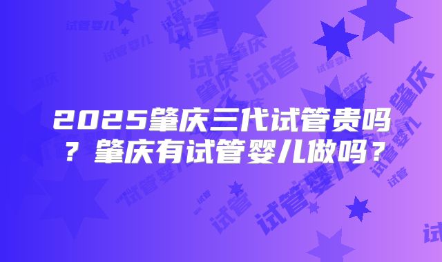 2025肇庆三代试管贵吗？肇庆有试管婴儿做吗？