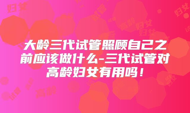 大龄三代试管照顾自己之前应该做什么-三代试管对高龄妇女有用吗！