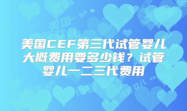 美国CEF第三代试管婴儿大概费用要多少钱？试管婴儿一二三代费用