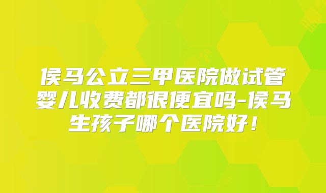 侯马公立三甲医院做试管婴儿收费都很便宜吗-侯马生孩子哪个医院好!
