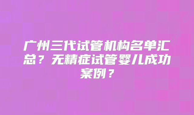 广州三代试管机构名单汇总？无精症试管婴儿成功案例？