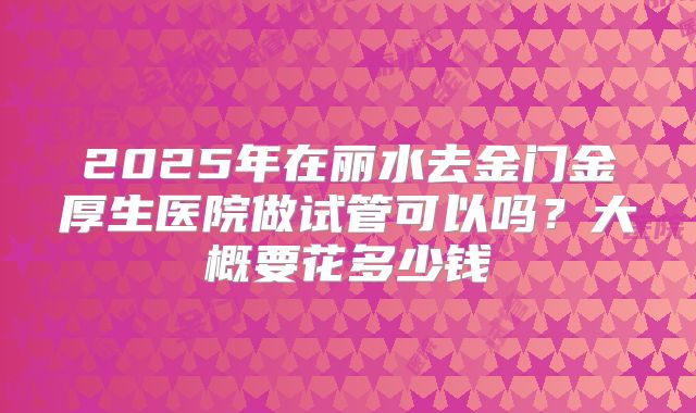 2025年在丽水去金门金厚生医院做试管可以吗？大概要花多少钱
